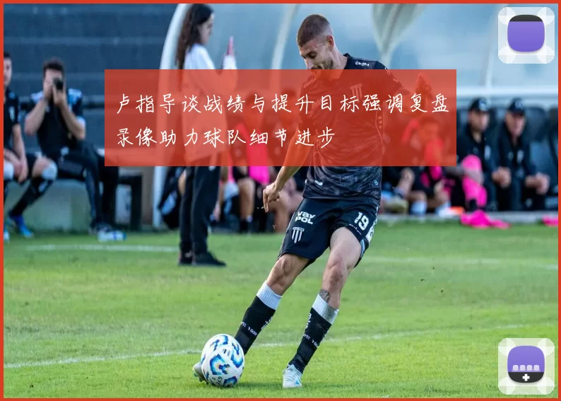卢指导谈战绩与提升目标强调复盘录像助力球队细节进步