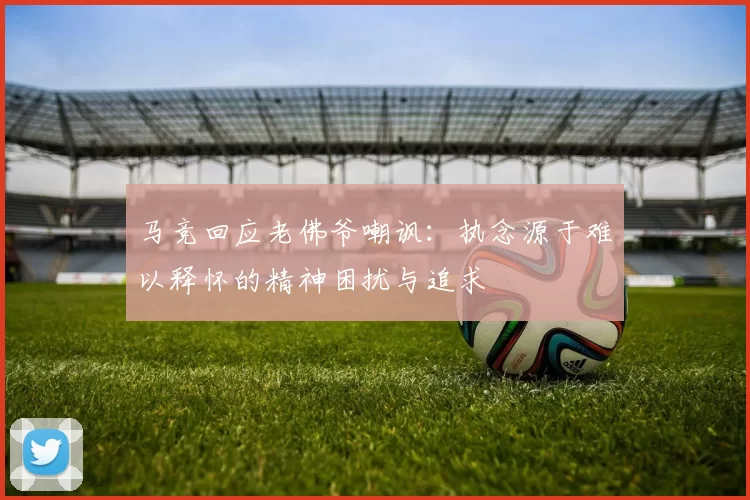 马竞回应老佛爷嘲讽：执念源于难以释怀的精神困扰与追求