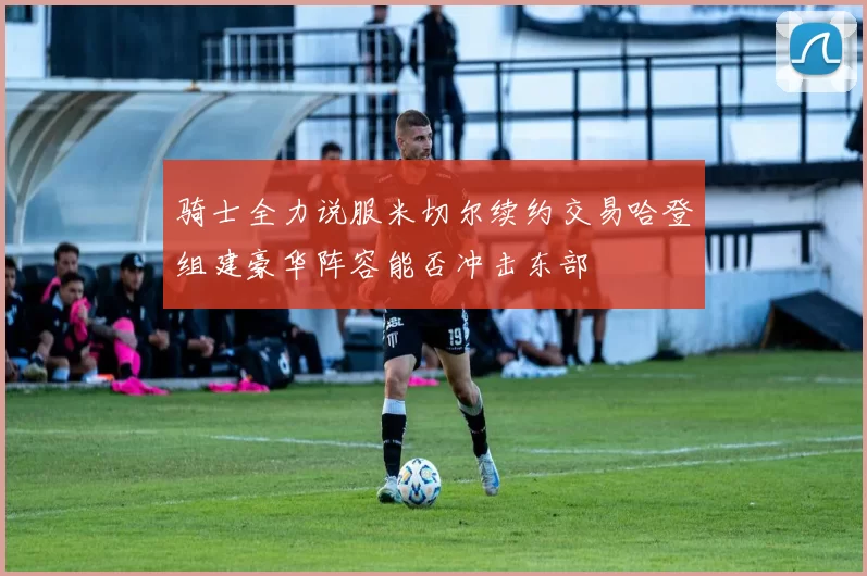 骑士全力说服米切尔续约交易哈登组建豪华阵容能否冲击东部