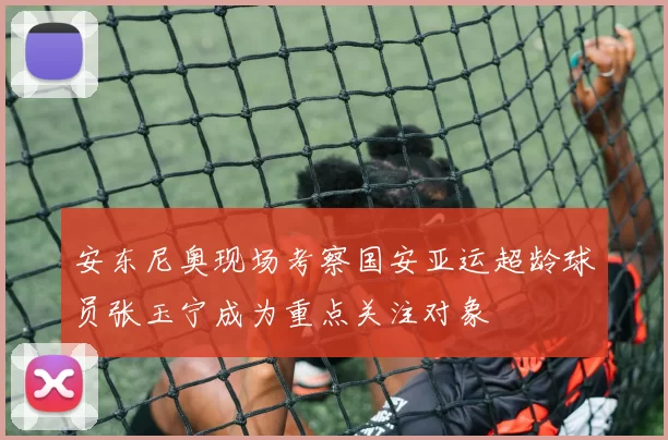 安东尼奥现场考察国安亚运超龄球员张玉宁成为重点关注对象