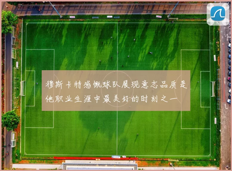 穆斯卡特感慨球队展现意志品质是他职业生涯中最美好的时刻之一