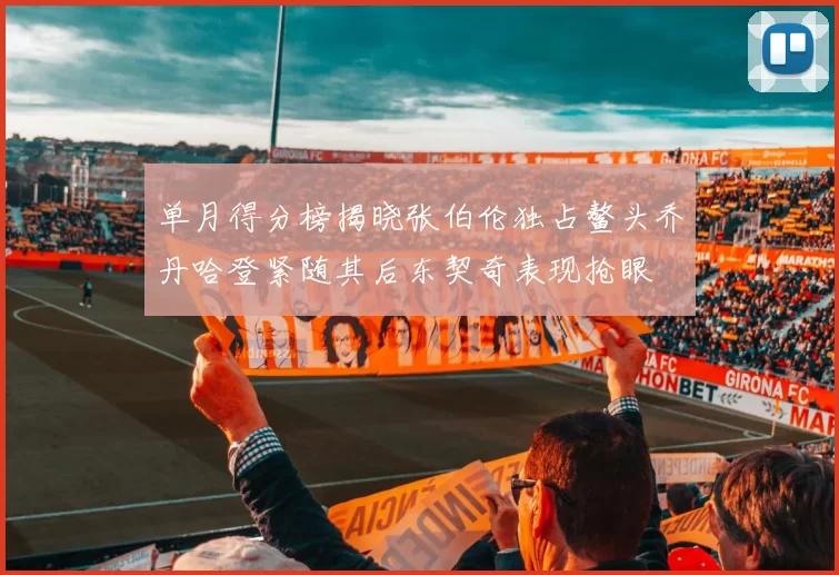 单月得分榜揭晓张伯伦独占鳌头乔丹哈登紧随其后东契奇表现抢眼