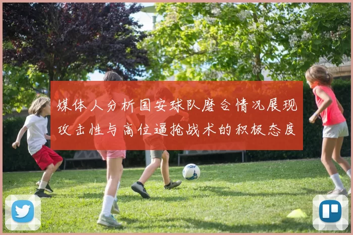 媒体人分析国安球队磨合情况展现攻击性与高位逼抢战术的积极态度