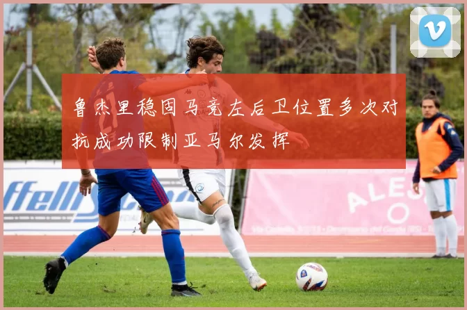 鲁杰里稳固马竞左后卫位置多次对抗成功限制亚马尔发挥