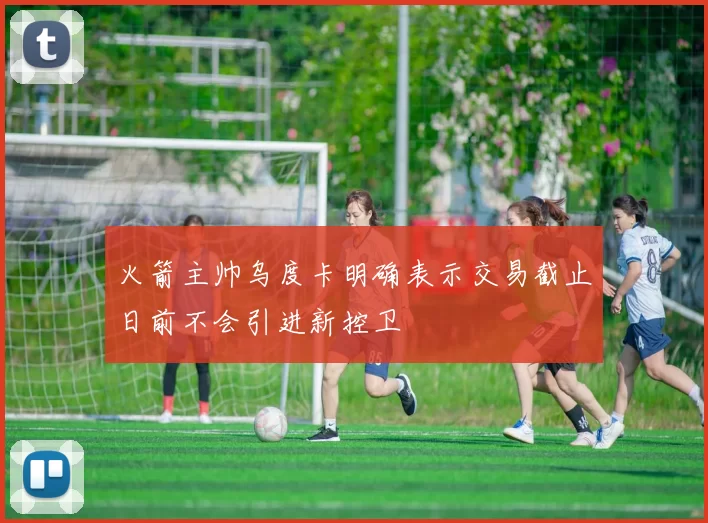 火箭主帅乌度卡明确表示交易截止日前不会引进新控卫