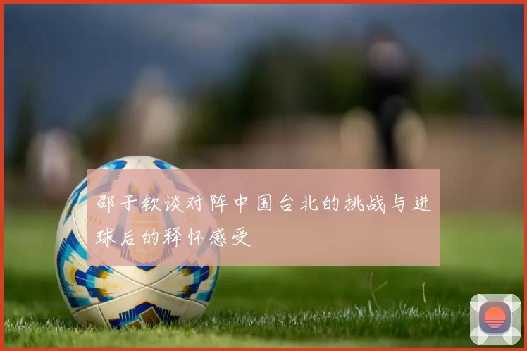 邵子钦谈对阵中国台北的挑战与进球后的释怀感受
