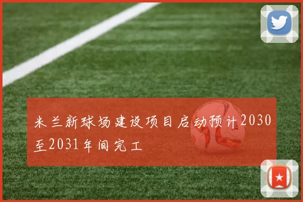 米兰新球场建设项目启动预计2030至2031年间完工