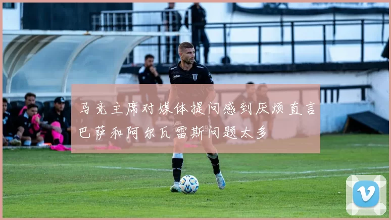马竞主席对媒体提问感到厌烦直言巴萨和阿尔瓦雷斯问题太多