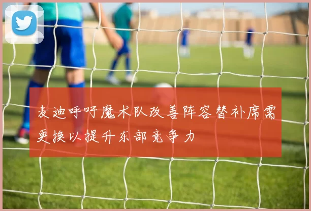 麦迪呼吁魔术队改善阵容替补席需更换以提升东部竞争力