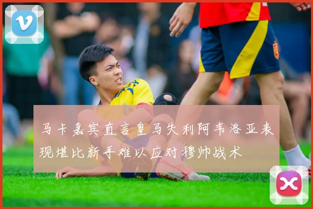 马卡嘉宾直言皇马失利阿韦洛亚表现堪比新手难以应对穆帅战术