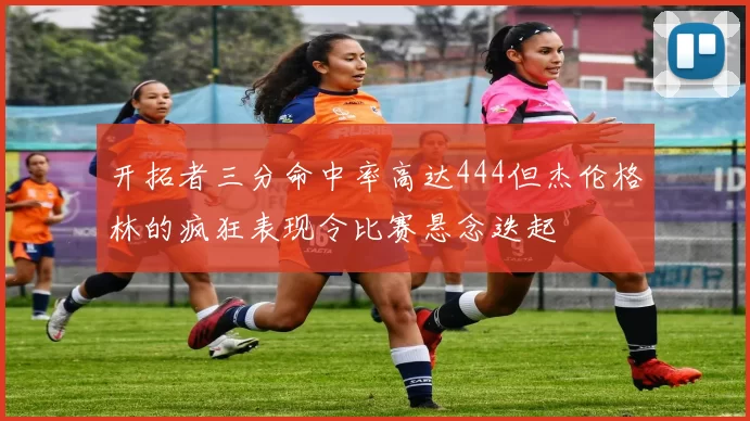 开拓者三分命中率高达444但杰伦格林的疯狂表现令比赛悬念迭起