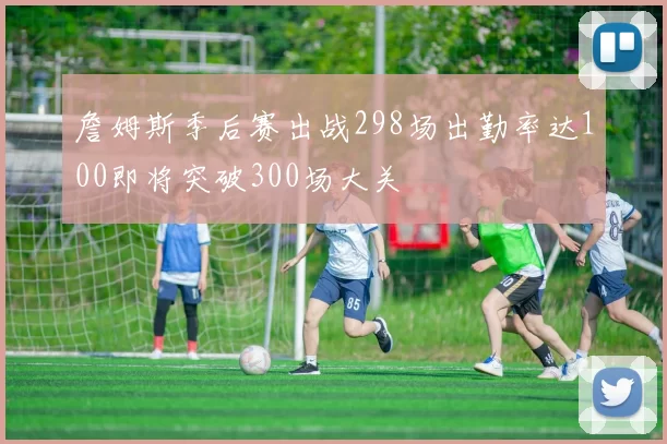 詹姆斯季后赛出战298场出勤率达100即将突破300场大关