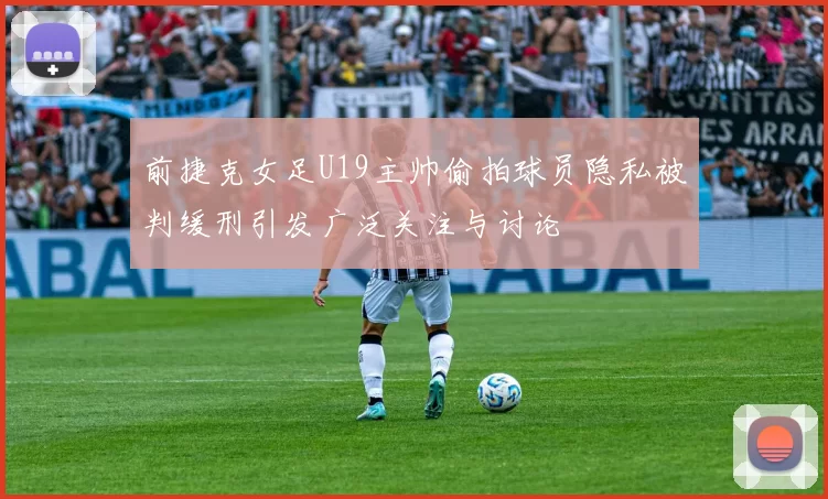 前捷克女足U19主帅偷拍球员隐私被判缓刑引发广泛关注与讨论