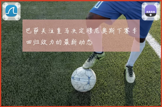巴萨关注皇马决定穆尼奥斯下赛季回归效力的最新动态