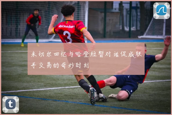 米切尔回忆与哈登短暂对话促成联手交易的奇妙时刻