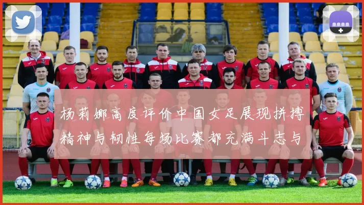 杨莉娜高度评价中国女足展现拼搏精神与韧性每场比赛都充满斗志与硬气