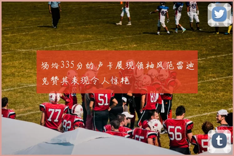 场均335分的卢卡展现领袖风范雷迪克赞其表现令人惊艳