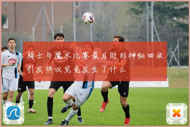 骑士与魔术比赛最后时刻神秘回放引发热议究竟发生了什么