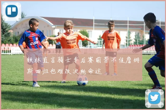 铁林直言骑士季后赛前景不佳詹姆斯回归也难改次轮命运