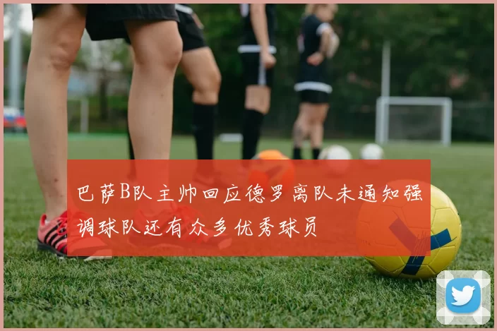 巴萨B队主帅回应德罗离队未通知强调球队还有众多优秀球员