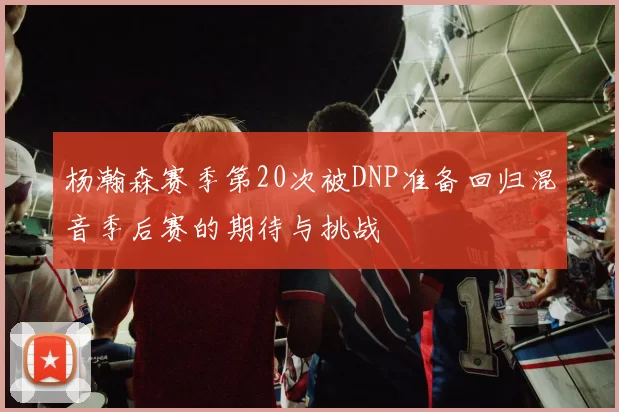 杨瀚森赛季第20次被DNP准备回归混音季后赛的期待与挑战